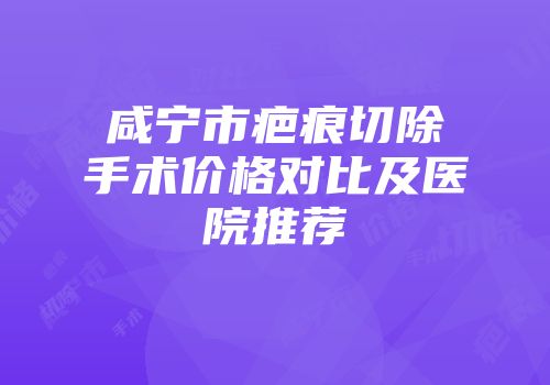 咸宁市疤痕切除手术价格对比及医院推荐