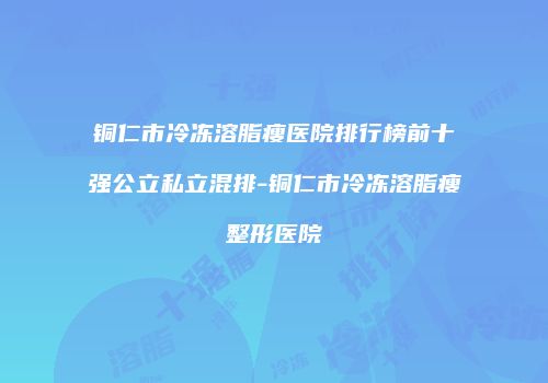 铜仁市冷冻溶脂瘦医院排行榜前十强公立私立混排-铜仁市冷冻溶脂瘦整形医院