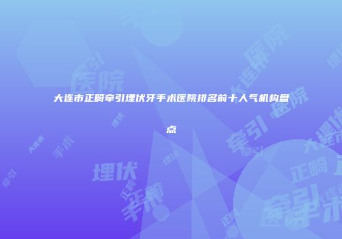 大连市正畸牵引埋伏牙手术医院排名前十人气机构盘点
