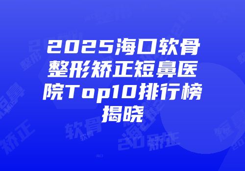 2025海口软骨整形矫正短鼻医院Top10排行榜揭晓