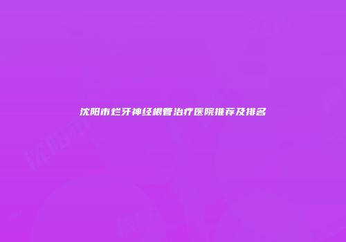 沈阳市烂牙神经根管治疗医院推荐及排名