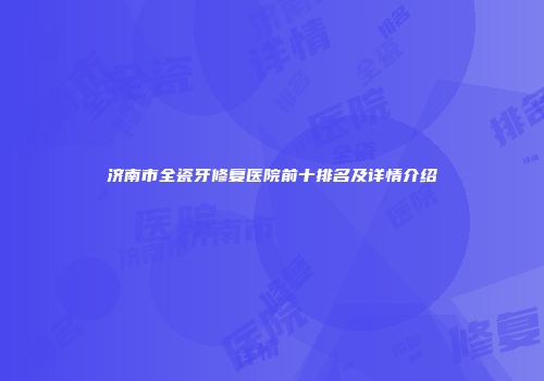 济南市全瓷牙修复医院前十排名及详情介绍