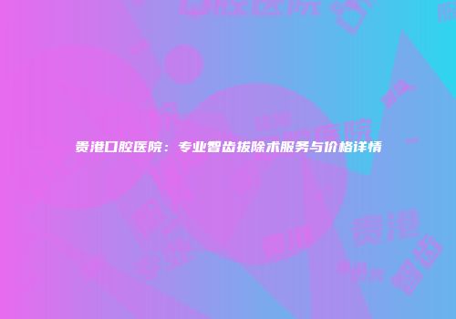 贵港口腔医院：专业智齿拔除术服务与价格详情