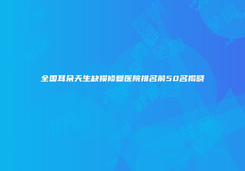 全国耳朵天生缺损修复医院排名前50名揭晓
