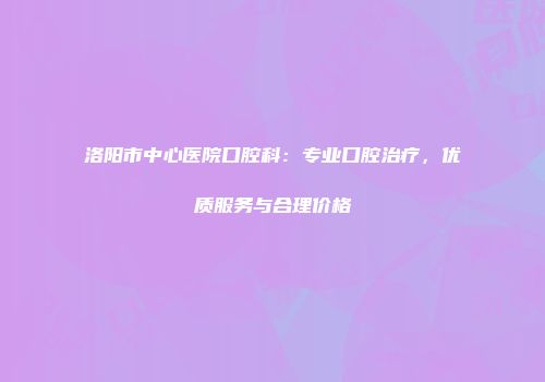洛阳市中心医院口腔科：专业口腔治疗，优质服务与合理价格
