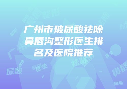 广州市玻尿酸祛除鼻唇沟整形医生排名及医院推荐