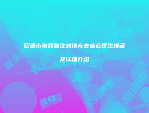 昭通市玻尿酸注射填充去痘疤医生排名及详细介绍