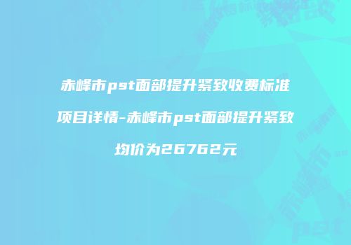 赤峰市pst面部提升紧致收费标准项目详情-赤峰市pst面部提升紧致均价为26762元
