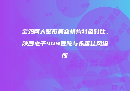 宝鸡两大整形美容机构特色对比：陕西电子409医院与永善佳风诊所