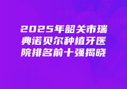 2025年韶关市瑞典诺贝尔种植牙医院排名前十强揭晓