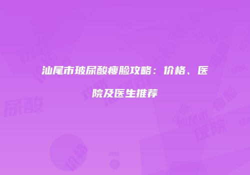 汕尾市玻尿酸瘦脸攻略：价格、医院及医生推荐