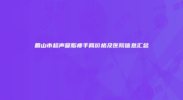 眉山市超声吸脂瘦手臂价格及医院信息汇总