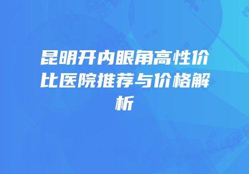 昆明开内眼角高性价比医院推荐与价格解析
