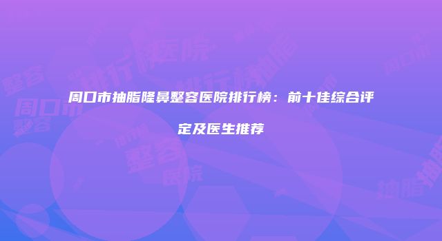周口市抽脂隆鼻整容医院排行榜：前十佳综合评定及医生推荐