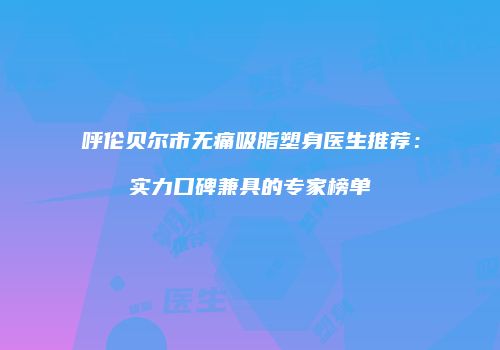 呼伦贝尔市无痛吸脂塑身医生推荐：实力口碑兼具的专家榜单