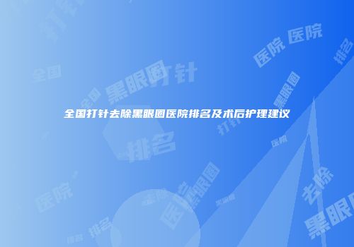 全国打针去除黑眼圈医院排名及术后护理建议