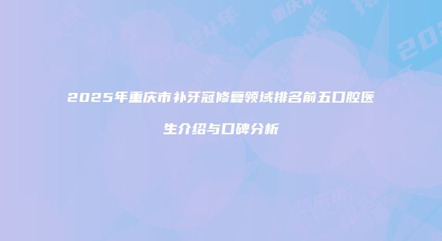 2025年重庆市补牙冠修复领域排名前五口腔医生介绍与口碑分析