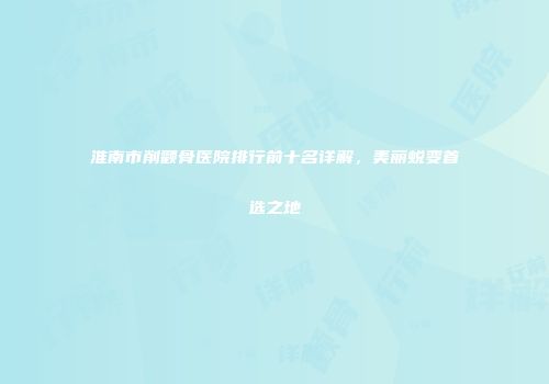 淮南市削颧骨医院排行前十名详解，美丽蜕变首选之地