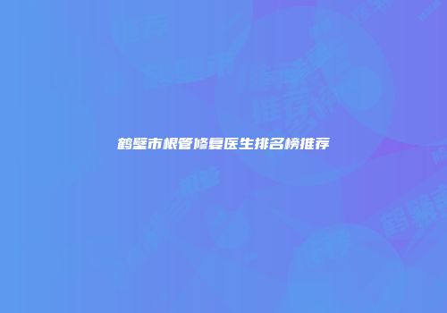鹤壁市根管修复医生排名榜推荐