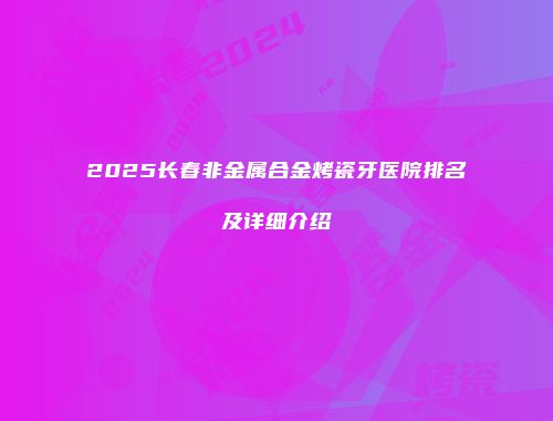 2025长春非金属合金烤瓷牙医院排名及详细介绍