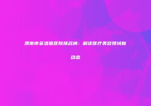 渭南市菲洛嘉医院排名榜：解读医疗美容领域新动态