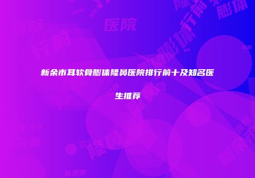 新余市耳软骨膨体隆鼻医院排行前十及知名医生推荐