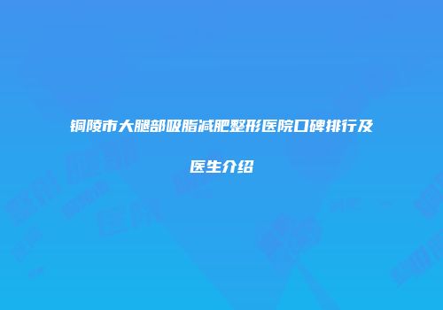 铜陵市大腿部吸脂减肥整形医院口碑排行及医生介绍