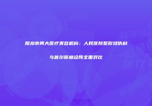 阳泉市两大医疗美容机构：人民医院整形烧伤科与首尔俪格诊所全面对比