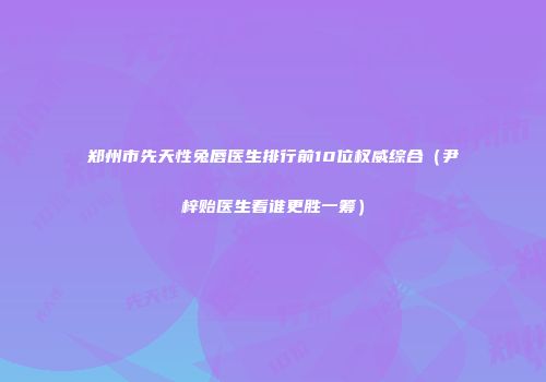 郑州市先天性兔唇医生排行前10位权威综合（尹梓贻医生看谁更胜一筹）