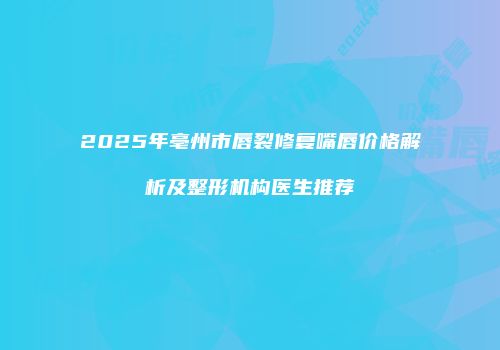 2025年亳州市唇裂修复嘴唇价格解析及整形机构医生推荐