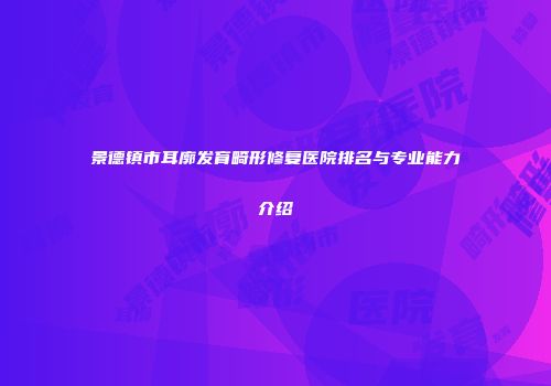 景德镇市耳廓发育畸形修复医院排名与专业能力介绍