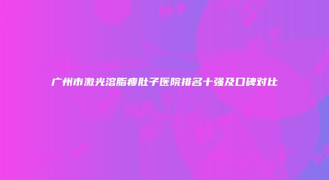 广州市激光溶脂瘦肚子医院排名十强及口碑对比