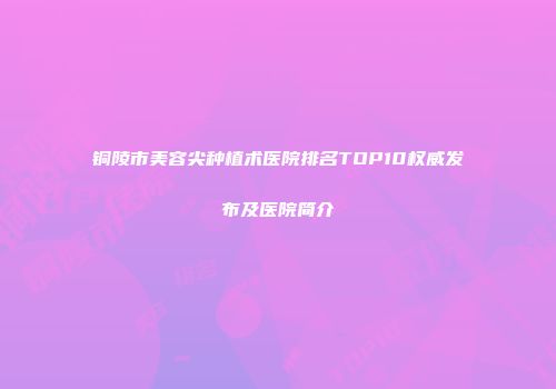 铜陵市美容尖种植术医院排名TOP10权威发布及医院简介
