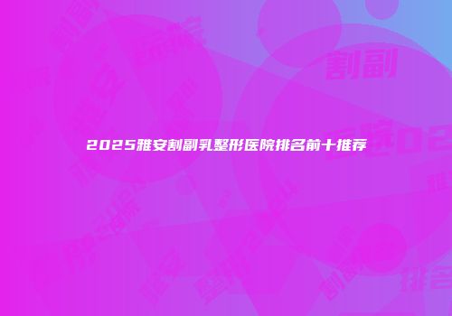 2025雅安割副乳整形医院排名前十推荐