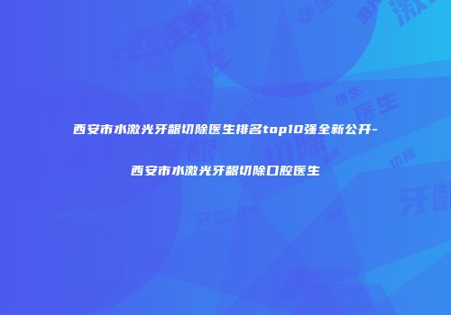 西安市水激光牙龈切除医生排名top10强全新公开-西安市水激光牙龈切除口腔医生