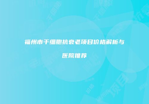 福州市干细胞抗衰老项目价格解析与医院推荐