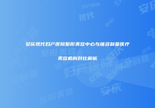 安庆现代妇产医院整形美容中心与维多利亚医疗美容机构对比解析