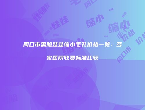 周口市黑脸娃娃缩小毛孔价格一览：多家医院收费标准比较