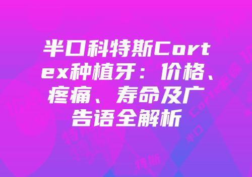 半口科特斯Cortex种植牙：价格、疼痛、寿命及广告语全解析