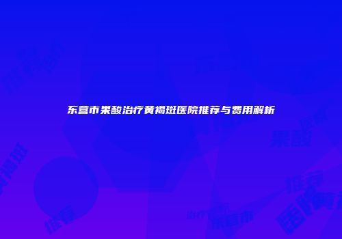 东营市果酸治疗黄褐斑医院推荐与费用解析