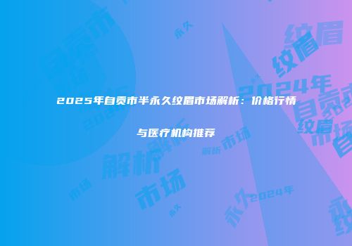 2025年自贡市半永久纹眉市场解析：价格行情与医疗机构推荐