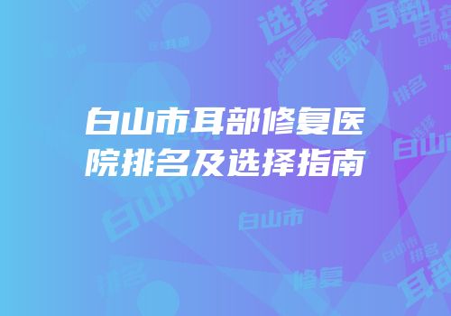 白山市耳部修复医院排名及选择指南