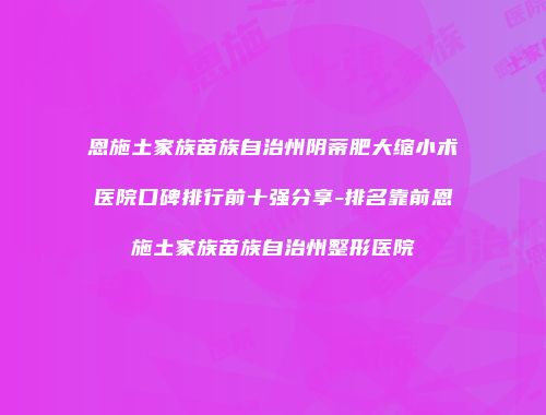 恩施土家族苗族自治州阴蒂肥大缩小术医院口碑排行前十强分享-排名靠前恩施土家族苗族自治州整形医院