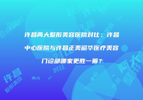 许昌两大整形美容医院对比：许昌中心医院与许昌正美韶华医疗美容门诊部哪家更胜一筹？