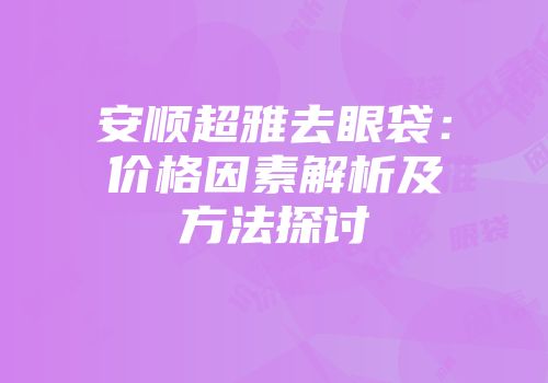 安顺超雅去眼袋：价格因素解析及方法探讨
