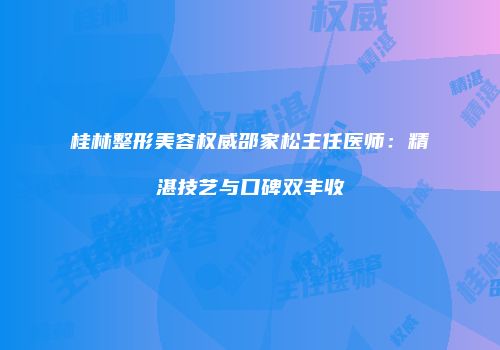 桂林整形美容权威邵家松主任医师：精湛技艺与口碑双丰收