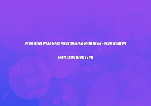 赤峰市做内窥镜隆胸收费明细免费查询-赤峰市做内窥镜隆胸价格行情
