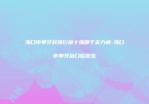 海口市单牙冠排行前十强哪个实力棒-海口市单牙冠口腔医生