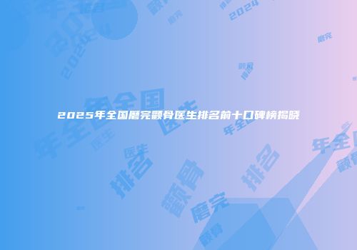 2025年全国磨完颧骨医生排名前十口碑榜揭晓