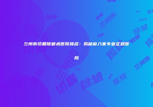 兰州市切眉除皱术医院排名：揭秘前八家专业正规医院